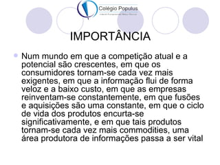 IMPORTÂNCIA
   Num mundo em que a competição atual e a
    potencial são crescentes, em que os
    consumidores tornam-se cada vez mais
    exigentes, em que a informação flui de forma
    veloz e a baixo custo, em que as empresas
    reinventam-se constantemente, em que fusões
    e aquisições são uma constante, em que o ciclo
    de vida dos produtos encurta-se
    significativamente, e em que tais produtos
    tornam-se cada vez mais commodities, uma
    área produtora de informações passa a ser vital
 