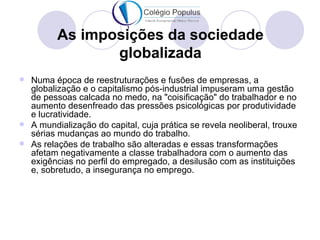As imposições da sociedade
                globalizada
 Numa época de reestruturações e fusões de empresas, a
  globalização e o capitalismo pós-industrial impuseram uma gestão
  de pessoas calcada no medo, na "coisificação" do trabalhador e no
  aumento desenfreado das pressões psicológicas por produtividade
  e lucratividade.
 A mundialização do capital, cuja prática se revela neoliberal, trouxe
  sérias mudanças ao mundo do trabalho.
 As relações de trabalho são alteradas e essas transformações
  afetam negativamente a classe trabalhadora com o aumento das
  exigências no perfil do empregado, a desilusão com as instituições
  e, sobretudo, a insegurança no emprego.
 