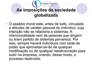 As imposições da sociedade
               globalizada
   O assédio moral está, antes de tudo, vinculado
    a atitudes de caráter pessoal do indivíduo, cuja
    intenção não se relaciona a sistemas. A
    intencionalidade vem de pessoas que dirigem
    ou tiram partido de sistemas perversos. Por
    isso, sempre haverá indivíduos com sede de
    poder que aproveitar-se-ão de qualquer
    modificação ou de qualquer reestruturação para
    subir na empresa, criando, desse modo, o
    processo destruidor.
 