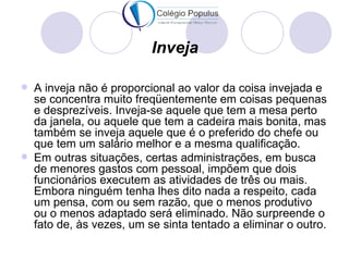 Inveja

   A inveja não é proporcional ao valor da coisa invejada e
    se concentra muito freqüentemente em coisas pequenas
    e desprezíveis. Inveja-se aquele que tem a mesa perto
    da janela, ou aquele que tem a cadeira mais bonita, mas
    também se inveja aquele que é o preferido do chefe ou
    que tem um salário melhor e a mesma qualificação.
   Em outras situações, certas administrações, em busca
    de menores gastos com pessoal, impõem que dois
    funcionários executem as atividades de três ou mais.
    Embora ninguém tenha lhes dito nada a respeito, cada
    um pensa, com ou sem razão, que o menos produtivo
    ou o menos adaptado será eliminado. Não surpreende o
    fato de, às vezes, um se sinta tentado a eliminar o outro.
 