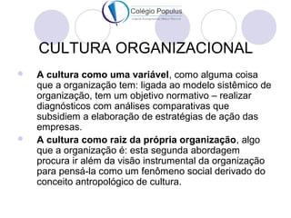 CULTURA ORGANIZACIONAL 
 A cultura como uma variável, como alguma coisa 
que a organização tem: ligada ao modelo sistêmico de 
organização, tem um objetivo normativo – realizar 
diagnósticos com análises comparativas que 
subsidiem a elaboração de estratégias de ação das 
empresas. 
 A cultura como raiz da própria organização, algo 
que a organização é: esta segunda abordagem 
procura ir além da visão instrumental da organização 
para pensá-la como um fenômeno social derivado do 
conceito antropológico de cultura. 
 