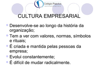 CULTURA EMPRESARIAL 
Desenvolve-se ao longo da história da 
organização; 
Tem a ver com valores, normas, símbolos 
e rituais; 
É criada e mantida pelas pessoas da 
empresa; 
Evolui constantemente; 
É difícil de mudar radicalmente. 
 