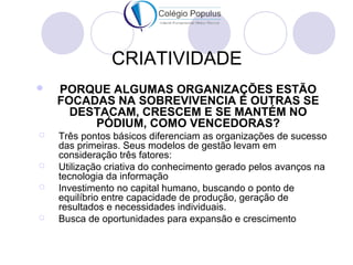 CRIATIVIDADE 
 PORQUE ALGUMAS ORGANIZAÇÕES ESTÃO 
FOCADAS NA SOBREVIVENCIA E OUTRAS SE 
DESTACAM, CRESCEM E SE MANTÉM NO 
PÓDIUM, COMO VENCEDORAS? 
 Três pontos básicos diferenciam as organizações de sucesso 
das primeiras. Seus modelos de gestão levam em 
consideração três fatores: 
 Utilização criativa do conhecimento gerado pelos avanços na 
tecnologia da informação 
 Investimento no capital humano, buscando o ponto de 
equilíbrio entre capacidade de produção, geração de 
resultados e necessidades individuais. 
 Busca de oportunidades para expansão e crescimento 
 