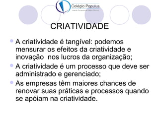 CRIATIVIDADE 
A criatividade é tangível: podemos 
mensurar os efeitos da criatividade e 
inovação nos lucros da organização; 
A criatividade é um processo que deve ser 
administrado e gerenciado; 
As empresas têm maiores chances de 
renovar suas práticas e processos quando 
se apóiam na criatividade. 
 