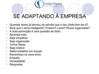 SE ADAPTANDO À EMPRESA 
 Quantas vezes já pensou na opinião que o seu chefe tem de si? 
 Será que o acha inteligente? Criativo? Lento? Pouco organizado? 
 A auto-promoção é uma questão de tacto. 
 Aprenda mais 
 Seja simpático 
 Seja organizado 
 Tenha ideias 
 Seja criativo 
 Saiba trabalhar em equipe 
 Reconheça os seus erros 
 Empatia 
 Honestidade 
 Respostas 
 