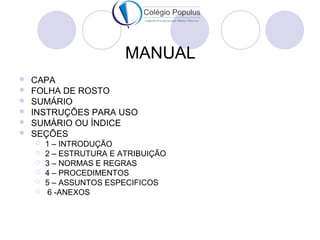MANUAL 
 CAPA 
 FOLHA DE ROSTO 
 SUMÁRIO 
 INSTRUÇÕES PARA USO 
 SUMÁRIO OU ÍNDICE 
 SEÇÕES 
 1 – INTRODUÇÃO 
 2 – ESTRUTURA E ATRIBUIÇÃO 
 3 – NORMAS E REGRAS 
 4 – PROCEDIMENTOS 
 5 – ASSUNTOS ESPECIFICOS 
 6 -ANEXOS 
 