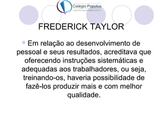 FREDERICK TAYLOR 
Em relação ao desenvolvimento de 
pessoal e seus resultados, acreditava que 
oferecendo instruções sistemáticas e 
adequadas aos trabalhadores, ou seja, 
treinando-os, haveria possibilidade de 
fazê-los produzir mais e com melhor 
qualidade. 
 