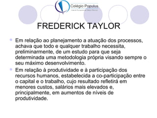 FREDERICK TAYLOR 
 Em relação ao planejamento a atuação dos processos, 
achava que todo e qualquer trabalho necessita, 
preliminarmente, de um estudo para que seja 
determinada uma metodologia própria visando sempre o 
seu máximo desenvolvimento. 
 Em relação à produtividade e à participação dos 
recursos humanos, estabelecida a co-participação entre 
o capital e o trabalho, cujo resultado refletirá em 
menores custos, salários mais elevados e, 
principalmente, em aumentos de níveis de 
produtividade. 
 