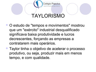 TAYLORISMO 
O estudo de "tempos e movimentos" mostrou 
que um "exército" industrial desqualificado 
significava baixa produtividade e lucros 
decrescentes, forçando as empresas a 
contratarem mais operários. 
Taylor tinha o objetivo de acelerar o processo 
produtivo, ou seja, produzir mais em menos 
tempo, e com qualidade. 
 