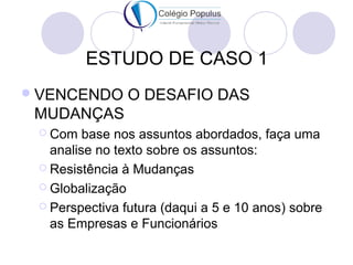 ESTUDO DE CASO 1 
VENCENDO O DESAFIO DAS 
MUDANÇAS 
 Com base nos assuntos abordados, faça uma 
analise no texto sobre os assuntos: 
 Resistência à Mudanças 
 Globalização 
 Perspectiva futura (daqui a 5 e 10 anos) sobre 
as Empresas e Funcionários 
 