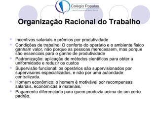 Organização Racional do Trabalho 
 Incentivos salariais e prêmios por produtividade 
 Condições de trabalho: O conforto do operário e o ambiente físico 
ganham valor, não porque as pessoas merecessem, mas porque 
são essenciais para o ganho de produtividade 
 Padronização: aplicação de métodos científicos para obter a 
uniformidade e reduzir os custos 
 Supervisão funcional: os operários são supervisionados por 
supervisores especializados, e não por uma autoridade 
centralizada. 
 Homem econômico: o homem é motivável por recompensas 
salariais, econômicas e materiais. 
 Pagamento diferenciado para quem produzia acima de um certo 
padrão. 
 