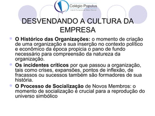 DESVENDANDO A CULTURA DA 
EMPRESA 
 O Histórico das Organizações: o momento de criação 
de uma organização e sua inserção no contexto político 
e econômico da época propicia o pano de fundo 
necessário para compreensão da natureza da 
organização. 
 Os incidentes críticos por que passou a organização, 
tais como crises, expansões, pontos de inflexão, de 
fracassos ou sucessos também são formadores de sua 
história. 
 O Processo de Socialização de Novos Membros: o 
momento de socialização é crucial para a reprodução do 
universo simbólico 
 