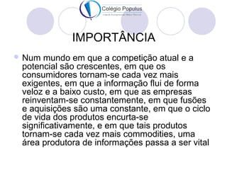 IMPORTÂNCIA 
Num mundo em que a competição atual e a 
potencial são crescentes, em que os 
consumidores tornam-se cada vez mais 
exigentes, em que a informação flui de forma 
veloz e a baixo custo, em que as empresas 
reinventam-se constantemente, em que fusões 
e aquisições são uma constante, em que o ciclo 
de vida dos produtos encurta-se 
significativamente, e em que tais produtos 
tornam-se cada vez mais commodities, uma 
área produtora de informações passa a ser vital 
 