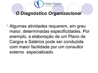 O Diagnóstico Organizacional 
Algumas atividades requerem, em grau 
maior, determinadas especificidades. Por 
exemplo, a elaboração de um Plano de 
Cargos e Salários pode ser conduzida 
com maior facilidade por um consultor 
externo especializado. 
 
