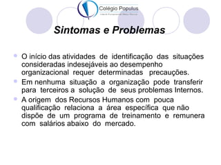 Sintomas e Problemas 
 O início das atividades de identificação das situações 
consideradas indesejáveis ao desempenho 
organizacional requer determinadas precauções. 
 Em nenhuma situação a organização pode transferir 
para terceiros a solução de seus problemas Internos. 
 A origem dos Recursos Humanos com pouca 
qualificação relaciona a área específica que não 
dispõe de um programa de treinamento e remunera 
com salários abaixo do mercado. 
 