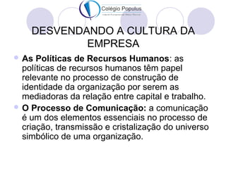 DESVENDANDO A CULTURA DA 
EMPRESA 
As Políticas de Recursos Humanos: as 
políticas de recursos humanos têm papel 
relevante no processo de construção de 
identidade da organização por serem as 
mediadoras da relação entre capital e trabalho. 
O Processo de Comunicação: a comunicação 
é um dos elementos essenciais no processo de 
criação, transmissão e cristalização do universo 
simbólico de uma organização. 
 