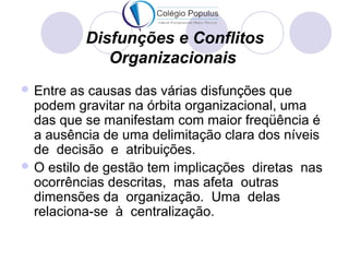 Disfunções e Conflitos 
Organizacionais 
Entre as causas das várias disfunções que 
podem gravitar na órbita organizacional, uma 
das que se manifestam com maior freqüência é 
a ausência de uma delimitação clara dos níveis 
de decisão e atribuições. 
O estilo de gestão tem implicações diretas nas 
ocorrências descritas, mas afeta outras 
dimensões da organização. Uma delas 
relaciona-se à centralização. 
 