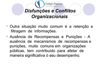 Disfunções e Conflitos 
Organizacionais 
Outra situação muito comum é a retenção e 
filtragem de informações. 
Ausência de Recompensas e Punições - A 
ausência de mecanismos de recompensas e 
punições, muito comuns em organizações 
públicas, tem contribuído para afetar de 
maneira significativa ó seu desempenho. 
 