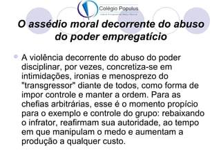 O assédio moral decorrente do abuso 
do poder empregatício 
A violência decorrente do abuso do poder 
disciplinar, por vezes, concretiza-se em 
intimidações, ironias e menosprezo do 
"transgressor" diante de todos, como forma de 
impor controle e manter a ordem. Para as 
chefias arbitrárias, esse é o momento propício 
para o exemplo e controle do grupo: rebaixando 
o infrator, reafirmam sua autoridade, ao tempo 
em que manipulam o medo e aumentam a 
produção a qualquer custo. 
 