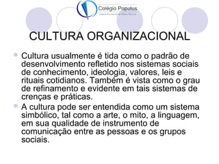 CULTURA ORGANIZACIONAL 
Cultura usualmente é tida como o padrão de 
desenvolvimento refletido nos sistemas sociais 
de conhecimento, ideologia, valores, leis e 
rituais cotidianos. Também é vista como o grau 
de refinamento e evidente em tais sistemas de 
crenças e práticas. 
A cultura pode ser entendida como um sistema 
simbólico, tal como a arte, o mito, a linguagem, 
em sua qualidade de instrumento de 
comunicação entre as pessoas e os grupos 
sociais. 
 