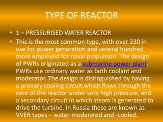 TYPE OF REACTOR
• 1 – PRESSURISED WATER REACTOR
• This is the most common type, with over 230 in
use for power generation and several hundred
more employed for naval propulsion. The design
of PWRs originated as a submarine power plant.
PWRs use ordinary water as both coolant and
moderator. The design is distinguished by having
a primary cooling circuit which flows through the
core of the reactor under very high pressure, and
a secondary circuit in which steam is generated to
drive the turbine. In Russia these are known as
VVER types – water-moderated and -cooled.
 