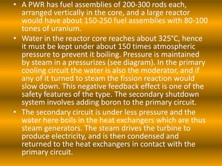• A PWR has fuel assemblies of 200-300 rods each,
arranged vertically in the core, and a large reactor
would have about 150-250 fuel assemblies with 80-100
tones of uranium.
• Water in the reactor core reaches about 325°C, hence
it must be kept under about 150 times atmospheric
pressure to prevent it boiling. Pressure is maintained
by steam in a pressurizes (see diagram). In the primary
cooling circuit the water is also the moderator, and if
any of it turned to steam the fission reaction would
slow down. This negative feedback effect is one of the
safety features of the type. The secondary shutdown
system involves adding boron to the primary circuit.
• The secondary circuit is under less pressure and the
water here boils in the heat exchangers which are thus
steam generators. The steam drives the turbine to
produce electricity, and is then condensed and
returned to the heat exchangers in contact with the
primary circuit.
 