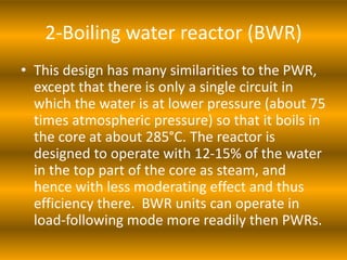 2-Boiling water reactor (BWR)
• This design has many similarities to the PWR,
except that there is only a single circuit in
which the water is at lower pressure (about 75
times atmospheric pressure) so that it boils in
the core at about 285°C. The reactor is
designed to operate with 12-15% of the water
in the top part of the core as steam, and
hence with less moderating effect and thus
efficiency there. BWR units can operate in
load-following mode more readily then PWRs.
 