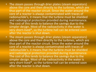 • The steam passes through drier plates (steam separators)
above the core and then directly to the turbines, which are
thus part of the reactor circuit. Since the water around the
core of a reactor is always contaminated with traces of
radionuclide's, it means that the turbine must be shielded
and radiological protection provided during maintenance.
The cost of this tends to balance the savings due to the
simpler design. Most of the radioactivity in the water is
very short-lived*, so the turbine hall can be entered soon
after the reactor is shut down.
• The steam passes through drier plates (steam separators)
above the core and then directly to the turbines, which are
thus part of the reactor circuit. Since the water around the
core of a reactor is always contaminated with traces of
radionuclide's, it means that the turbine must be shielded
and radiological protection provided during maintenance.
The cost of this tends to balance the savings due to the
simpler design. Most of the radioactivity in the water is
very short-lived*, so the turbine hall can be entered soon
after the reactor is shut down.
 