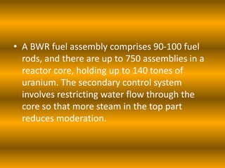 • A BWR fuel assembly comprises 90-100 fuel
rods, and there are up to 750 assemblies in a
reactor core, holding up to 140 tones of
uranium. The secondary control system
involves restricting water flow through the
core so that more steam in the top part
reduces moderation.
 