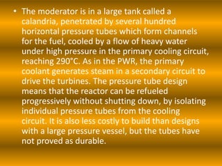 • The moderator is in a large tank called a
calandria, penetrated by several hundred
horizontal pressure tubes which form channels
for the fuel, cooled by a flow of heavy water
under high pressure in the primary cooling circuit,
reaching 290°C. As in the PWR, the primary
coolant generates steam in a secondary circuit to
drive the turbines. The pressure tube design
means that the reactor can be refueled
progressively without shutting down, by isolating
individual pressure tubes from the cooling
circuit. It is also less costly to build than designs
with a large pressure vessel, but the tubes have
not proved as durable.
 