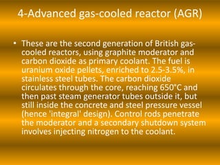 4-Advanced gas-cooled reactor (AGR)
• These are the second generation of British gas-
cooled reactors, using graphite moderator and
carbon dioxide as primary coolant. The fuel is
uranium oxide pellets, enriched to 2.5-3.5%, in
stainless steel tubes. The carbon dioxide
circulates through the core, reaching 650°C and
then past steam generator tubes outside it, but
still inside the concrete and steel pressure vessel
(hence 'integral' design). Control rods penetrate
the moderator and a secondary shutdown system
involves injecting nitrogen to the coolant.
 