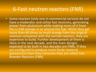 6-Fast neutron reactors (FNR)
• Some reactors (only one in commercial service) do not
have a moderator and utilize fast neutrons, generating
power from plutonium while making more of it from
the U-238 isotope in or around the fuel. While they get
more than 60 times as much energy from the original
uranium compared with the normal reactors, they are
expensive to build. Further development of them is
likely in the next decade, and the main designs
expected to be built in two decades are FNRs. If they
are configured to produce more fissile material
(plutonium) than they consume they are called Fast
Breeder Reactors (FBR).
 