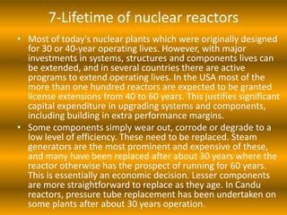 7-Lifetime of nuclear reactors
• Most of today's nuclear plants which were originally designed
for 30 or 40-year operating lives. However, with major
investments in systems, structures and components lives can
be extended, and in several countries there are active
programs to extend operating lives. In the USA most of the
more than one hundred reactors are expected to be granted
license extensions from 40 to 60 years. This justifies significant
capital expenditure in upgrading systems and components,
including building in extra performance margins.
• Some components simply wear out, corrode or degrade to a
low level of efficiency. These need to be replaced. Steam
generators are the most prominent and expensive of these,
and many have been replaced after about 30 years where the
reactor otherwise has the prospect of running for 60 years.
This is essentially an economic decision. Lesser components
are more straightforward to replace as they age. In Candu
reactors, pressure tube replacement has been undertaken on
some plants after about 30 years operation.
 