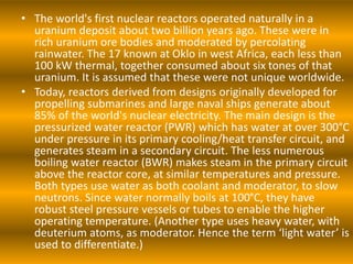 • The world's first nuclear reactors operated naturally in a
uranium deposit about two billion years ago. These were in
rich uranium ore bodies and moderated by percolating
rainwater. The 17 known at Oklo in west Africa, each less than
100 kW thermal, together consumed about six tones of that
uranium. It is assumed that these were not unique worldwide.
• Today, reactors derived from designs originally developed for
propelling submarines and large naval ships generate about
85% of the world's nuclear electricity. The main design is the
pressurized water reactor (PWR) which has water at over 300°C
under pressure in its primary cooling/heat transfer circuit, and
generates steam in a secondary circuit. The less numerous
boiling water reactor (BWR) makes steam in the primary circuit
above the reactor core, at similar temperatures and pressure.
Both types use water as both coolant and moderator, to slow
neutrons. Since water normally boils at 100°C, they have
robust steel pressure vessels or tubes to enable the higher
operating temperature. (Another type uses heavy water, with
deuterium atoms, as moderator. Hence the term ‘light water’ is
used to differentiate.)
 