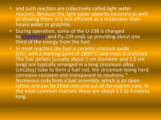 • and such reactors are collectively called light water
reactors. Because the light water absorbs neutrons as well
as slowing them, it is less efficient as a moderator than
heavy water or graphite.
• During operation, some of the U-238 is changed
to plutonium, and Pu-239 ends up providing about one
third of the energy from the fuel.
• In most reactors the fuel is ceramic uranium oxide
(UO2 with a melting point of 2800°C) and most is enriched.
The fuel pellets (usually about 1 cm diameter and 1.5 cm
long) are typically arranged in a long zirconium alloy
(zircaloy) tube to form a fuel rod, the zirconium being hard,
corrosion-resistant and transparent to neutrons.*
Numerous rods form a fuel assembly, which is an open
lattice and can be lifted into and out of the reactor core. In
the most common reactors these are about 3.5 to 4 metres
long.
 