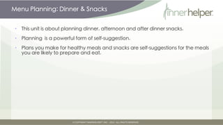Menu Planning: Dinner & Snacks


•   This unit is about planning dinner, afternoon and after dinner snacks.

•   Planning is a powerful form of self-suggestion.

•   Plans you make for healthy meals and snacks are self-suggestions for the meals
    you are likely to prepare and eat.
 