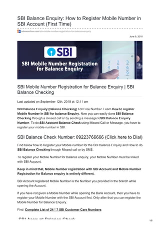 June 9, 2018
SBI Balance Enquiry: How to Register Mobile Number in
SBI Account (First Time)
admeonline.com/sbi-mobile-number-registration-for-balance-enquiry
SBI Mobile Number Registration for Balance Enquiry | SBI
Balance Checking
Last updated on September 12th, 2018 at 12:11 am
SBI Balance Enquiry (Balance Checking) Toll Free Number. Learn How to register
Mobile Number in SBI for balance Enquiry. Now you can easily doneSBI Balance
Checking through a missed call or by sending a message toSBI Balance Enquiry
Number. To do SBI Account Balance Check using Missed Call or Message, you have to
register your mobile number in SBI.
SBI Balance Check Number: 09223766666 (Click here to Dial)
Find below how to Register your Mobile number for the SBI Balance Enquiry and How to do
SBI Balance Checking through Missed call or by SMS.
To register your Mobile Number for Balance enquiry, your Mobile Number must be linked
with SBI Account.
Keep in mind that, Mobile Number registration with SBI Account and Mobile Number
Registration for Balance enquiry is entirely different.
SBI Account registered Mobile Number is the Number you provided in the branch while
opening the Account.
If you have not given a Mobile Number while opening the Bank Account, then you have to
register your Mobile Number with the SBI Account first. Only after that you can register the
Mobile Number for Balance Enquiry.
Find: Complete List of 24 * 7 SBI Customer Care Numbers
SBI Account Balance Check 1/5
 