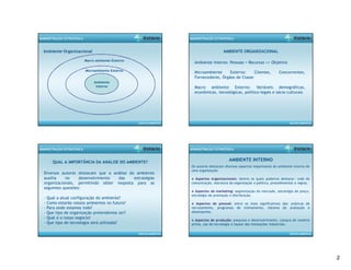2 
ANÁLISE AMBIENTAL 
ADMINISTRAÇÃO ESTRATÉGICA 
Ambiente Organizacional 
Macro ambiente Externo 
Microambiente Externo 
Ambiente 
Interno 
ANÁLISE AMBIENTAL 
ADMINISTRAÇÃO ESTRATÉGICA 
AMBIENTE ORGANIZACIONAL 
Ambiente Interno: Pessoas + Recursos => Objetivo 
Microambiente Externo: Clientes, Concorrentes, 
Fornecedores, Órgãos de Classe 
Macro ambiente Externo: Variáveis demográficas, 
econômicas, tecnológicas, político-legais e sócio-culturais 
ANÁLISE AMBIENTAL 
ADMINISTRAÇÃO ESTRATÉGICA 
QUAL A IMPORTÂNCIA DA ANÁLISE DO AMBIENTE? 
Diversos autores destacam que a análise do ambiente 
auxilia no desenvolvimento das estratégias 
organizacionais, permitindo obter resposta para as 
seguintes questões: 
- Qual a atual configuração do ambiente? 
- Como estarão nossos ambientes no futuro? 
- Para onde estamos indo? 
- Que tipo de organização pretendemos ser? 
- Qual é o nosso negócio? 
- Que tipo de tecnologia será utilizada? 
ANÁLISE AMBIENTAL 
ADMINISTRAÇÃO ESTRATÉGICA 
AMBIENTE INTERNO 
Os autores destacam diversos aspectos importantes do ambiente interno de 
uma organização: 
● Aspectos organizacionais: dentre os quais podemos destacar: rede de 
comunicação, estrutura da organização e política, procedimentos e regras. 
● Aspectos de marketing: segmentação do mercado, estratégia de preço, 
estratégia de promoção e distribuição. 
● Aspectos de pessoal: entre os mais significativos são: práticas de 
recrutamento, programas de treinamento, sistema de avaliação e 
desempenho. 
● Aspectos de produção: pesquisa e desenvolvimento, compra de matéria 
prima, uso de tecnologia e layout das instalações industriais. 
 
