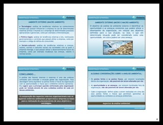4 
AMBIENTE EXTERNO (MACRO AMBIENTE) 
ANÁLISE AMBIENTAL 
ADMINISTRAÇÃO ESTRATÉGICA 
● Tecnologias: análise de tendências relativas ao conhecimento 
humano que possam influenciar a empresa no uso de determinadas 
matérias primas e insumos ou o emprego de determinados processos 
operacionais e gerenciais, como por exemplo a informatização. 
● Político-legais: análise de tendências relativas a leis, instituições 
governamentais e correntes que possam afetar a empresa, como por 
exemplo o código de defesa do consumidor. 
● Sociais-culturais: análise de tendências relativas a crenças, 
valores, normas e costumes sociais nas sociedades com as quais a 
empresa interage, e que possam afetar o desenvolvimento futuro da 
empresa, como por exemplo mudanças nas crenças, valores e 
normas sociais. 
ANÁLISE AMBIENTAL 
ADMINISTRAÇÃO ESTRATÉGICA 
AMBIENTE EXTERNO (MICRO E MACRO AMBIENTE) 
O objetivo da análise do ambiente externo é identificar as 
oportunidade e as ameaças existentes que podem afetar o 
desempenho da organização, em relação aos objetivos 
definidos para a sua atuação, ou seja, o que em 
determinada situação pode ser considerado como uma 
oportunidade, em outra poderá ser uma ameaça. 
ANÁLISE AMBIENTAL 
ADMINISTRAÇÃO ESTRATÉGICA 
A análise dos fatores internos e externos é uma das práticas 
utilizadas para entender a situação global das organizações. Esta 
abordagem tenta equilibrar os pontos fortes e fracos da organização 
com as oportunidades e riscos que o ambiente externo apresenta. 
Ela sugere que a principal questão enfrentada pela organização 
pode ser isolada através de uma cuidadosa análise de cada um 
desses ambientes. 
A comparação dos aspectos internos organizacionais com os 
aspectos externos ambientais proporciona a empresa as bases 
para a realização do planejamentos de seus objetivos e 
estratégias. 
CONCLUINDO... 
ALGUMAS CONSIDERAÇÕES SOBRE A ANÁLISE AMBIENTAL: 
ANÁLISE AMBIENTAL 
ADMINISTRAÇÃO ESTRATÉGICA 
• Os pontos fortes e os pontos fracos, por estarem localizados 
dentro da organização, são possíveis de serem alterados por ela. 
• As oportunidades e as ameaças, por estarem localizadas fora da 
organização, não são possíveis de serem alteradas por ela. 
• Cabe à organização definir ações a serem realizadas em cima dos 
seus pontos fortes e fracos que permitam aproveitar as 
oportunidades ou combates as ameaças ambientais. 
Aspectos da análise ambiental 
 