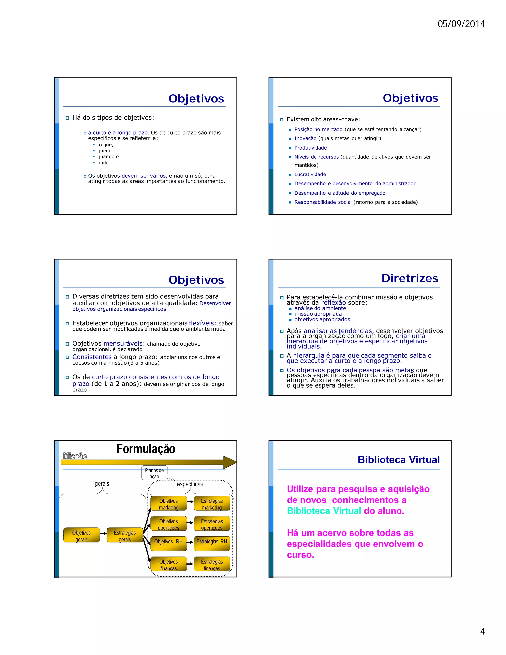 05/09/2014 
4 
Objetivos 
 Há dois tipos de objetivos: 
 a curto e a longo prazo. Os de curto prazo são mais 
específicos e se refletem a: 
 o que, 
 quem, 
 quando e 
 onde. 
 Os objetivos devem ser vários, e não um só, para 
atingir todas as áreas importantes ao funcionamento. 
Objetivos 
 Existem oito áreas-chave: 
 Posição no mercado (que se está tentando alcançar) 
 Inovação (quais metas quer atingir) 
 Produtividade 
 Níveis de recursos (quantidade de ativos que devem ser 
mantidos) 
 Lucratividade 
 Desempenho e desenvolvimento do administrador 
 Desempenho e atitude do empregado 
 Responsabilidade social (retorno para a sociedade) 
Objetivos 
 Diversas diretrizes tem sido desenvolvidas para 
auxiliar com objetivos de alta qualidade: Desenvolver 
objetivos organizacionais específicos 
 Estabelecer objetivos organizacionais flexíveis: saber 
que podem ser modificadas à medida que o ambiente muda 
 Objetivos mensuráveis: chamado de objetivo 
organizacional, é declarado 
 Consistentes a longo prazo: apoiar uns nos outros e 
coesos com a missão (3 a 5 anos) 
 Os de curto prazo consistentes com os de longo 
prazo (de 1 a 2 anos): devem se originar dos de longo 
prazo 
Diretrizes 
 Para estabelecê-la combinar missão e objetivos 
através da reflexão sobre: 
 análise do ambiente 
 missão apropriada 
 objetivos apropriados 
 Após analisar as tendências, desenvolver objetivos 
para a organização como um todo, criar uma 
hierarquia de objetivos e especificar objetivos 
individuais. 
 A hierarquia é para que cada segmento saiba o 
que executar a curto e a longo prazo. 
 Os objetivos para cada pessoa são metas que 
pessoas específicas dentro da organização devem 
atingir. Auxilia os trabalhadores individuais a saber 
o que se espera deles. 
Formulação 
Objetivos 
gerais 
gerais específicas 
Estratégias 
gerais 
Objetivos 
marketing 
Objetivos 
operações 
Objetivos RH 
Objetivos 
finanças 
Estratégias 
marketing 
Estratégias 
operações 
Estratégias RH 
Estratégias 
finanças 
Planos de 
ação 
Biblioteca Virtual 
Utilize para pesquisa e aquisição 
de novos conhecimentos a 
Biblioteca Virtual do aluno. 
Há um acervo sobre todas as 
especialidades que envolvem o 
curso. 
 
