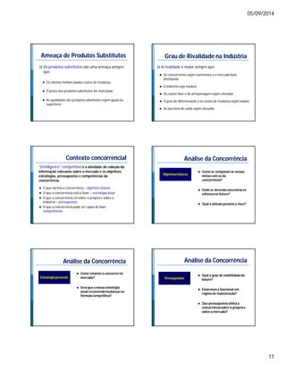 05/09/2014 
11 
Ameaça de Produtos Substitutos 
 Os produtos substitutos são uma ameaça sempre 
que: 
 Os clientes tenham baixos custos de mudança 
 O preço dos produtos substitutos for mais baixo 
 As qualidades dos produtos substitutos sejam iguais ou 
superiores 
Grau de Rivalidade na Indústria 
 A rivalidade é maior sempre que: 
 Os concorrentes sejam numerosos e o mercado bem 
distribuído 
 A indústria seja madura 
 Os custos fixos e de armazenagem sejam elevados 
 O grau de diferenciação e os custos de mudança sejam baixos 
 As barreiras de saída sejam elevadas 
Contexto concorrencial 
“Intelligence” competitivo é a atividade de coleção da 
informação relevante sobre o mercado e os objetivos, 
estratégias, pressupostos e competências da 
concorrência. 
 O que norteia a concorrência – objetivos futuros 
 O que a concorrência está a fazer – estratégia atual 
 O que a concorrência crê sobre si própria e sobre a 
indústria – pressupostos 
 O que a concorrência pode ser capaz de fazer - 
competências 
Análise da Concorrência 
Objetivos futuros  Como se comparam as nossas 
metas com as da 
concorrência? 
 Onde se deverão concentrar os 
esforços no futuro? 
 Qual a atitude perante o risco? 
Análise da Concorrência 
Estratégia presente 
 Como estamos a concorrer no 
mercado? 
 Será que a nossa estratégia 
atual recomenda mudanças na 
fórmula competitiva? 
Análise da Concorrência 
Pressupostos 
 Qual o grau de volatilidade do 
futuro? 
 Estaremos a funcionar em 
regime de manutenção? 
 Que pressupostos utiliza a 
concorrência sobre si própria e 
sobre o mercado? 
 