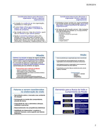 05/09/2014 
2 
Considerações básicas para direcionar a 
organização: missão e objetivos 
organizacionais 
 A missão é a razão de ser da organização, 
estabelece a meta geral. 
 É uma etapa crítica para estabelecer a 
diretriz, pois deve refletir o resultado da 
análise do ambiente. 
 Na missão inclui-se o tipo de produto, quem 
são os clientes e que valores possui. 
 Ajuda a concentrar esforços para uma 
direção comum; não pode se basear em 
propósitos conflitantes, tem que ter base 
lógica para alocar recursos da organização 
(humanos, monetários, matéria-prima, etc.) 
Considerações básicas para direcionar a 
organização: missão e objetivos 
organizacionais 
 Estabelece áreas amplas de responsabilidade 
por tarefa dentro da organização, atua como 
base para o desenvolvimento de objetivos 
organizacionais. 
 Os tipos de informação variam. São tratados 
em declaração de missão ou no documento 
que ela acompanha. 
Os tópicos incluem: 
 produtos e serviços da organização 
 Mercado 
 Tecnologia 
 Objetivos 
 Filosofia 
 Autoconhecimento 
 imagem pública 
Missão 
 Delimita a sua atuação no espaço de negócio escolhido. 
 Procura estabelecer uma perspectiva comum sobre o 
futuro e sobre o papel da organização face à realidade. 
 É o enunciado do papel que a organização pretende 
desempenhar em relação às oportunidades e ameaças 
apresentadas pelo seu ambiente de negócio 
Pressupostos para a definição da Missão: 
 Quem é e onde está o nosso cliente? 
 Quem poderá vir a ser o nosso cliente? 
 O que podemos fazer para manter os primeiros clientes e 
conquistar os demais? 
 O que compra nosso cliente? 
 Como nossas competências distintivas poderão ser 
utilizadas para significar vantagem competitiva sustentável? 
Visão 
 Como se pretende que a organização seja vista e reconhecida. 
 É uma projeção das oportunidades futuras do negócio da 
organização e uma concentração de esforços na sua busca 
 Onde desejamos colocar a organização e como incorporar as 
inovações necessárias aos seus objetivos. 
 É semelhante a um sonho. Mas ao contrário do sonho, ela diz 
respeito à realidade. 
Características: 
 Vinculada à realidade 
 Flexível 
 Desafiadora 
 Compartilhada 
Fatores a serem considerados 
na elaboração da visão 
 Aprendizado sobre o mercado e seu ambiente 
de atuação 
 Participação na mente dos consumidores, 
através da marca 
 Capacidade de criar e administrar alianças, 
coalizões e parcerias 
 Desenvolvimento de competências distintivas 
 Habilidade em desenvolver e explorar o 
potencial humano, como suporte aos fatores 
anteriores. 
Elementos para a Busca da Visão e 
Cumprimento da Missão 
LIDERANÇA 
SENSO DE 
URGÊNCIA 
CENÁRIO E 
ESTRUTURA 
CAPACIDADE 
PARA MUDANÇA 
VISÃO 
Comprometimento e 
Envolvimento 
Parcerias 
Propensão para mudança 
Energização 
Projetar o que, como, 
quando e por que; Adequar 
a estrutura para favorecer a 
mudança 
Pessoas, tecnologias e 
métodos; Know-how e 
habilidades; Projeto de 
Gestão 
 