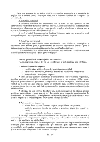 Para uma empresa de um único negócio, a estratégia corporativa e a estratégia do
negócio são a mesma coisa; a distinção entre elas é relevante somente se a empresa for
diversificada.
          3. Estratégia Funcional
          A estratégia funcional está relacionada com o plano do jogo gerencial de um
departamento ou atividade funcional dentro do negócio. A estratégia funcional oferece detalhes
importantes ao plano geral do negócio, estabelecendo as ações, abordagens e práticas para a
operação de um departamento ou função do negócio.
          A tarefa principal de uma estratégia funcional é fornecer apoio para a estratégia geral
de negócios e para a abordagem competitiva da empresa.

          4. Estratégia Operacional
          As estratégias operacionais estão relacionadas com iniciativas estratégicas e
abordagens mais restritas para o gerenciamento de unidades operacionais chaves e para o
tratamento de tarefas operacionais diárias que tenham significado estratégico.
          Por terem abrangência mais restrita, acrescentam mais detalhes e complementos para
as estratégias funcionais e para o plano geral do negócio.


         Fatores que moldam a estratégia de uma empresa
         Fatores internos e externos devem ser considerados na elaboração de uma estratégia.

          1. Fatores externos da empresa
              • considerações políticas, legais de cidadania da comunidade
              • atratividade da indústria, mudanças da indústria e condições competitivas
              • oportunidades e ameaças da empresa
          A tarefa de fazer com que a estratégia de uma empresa seja socialmente responsável,
significa conduzir as atividades organizacionais eticamente e no interesse público geral,
responder positivamente às prioridades e expectativas sociais emergentes, demonstrar boa
vontade de executar as ações antes que ocorra um confronto legal, equilibrar os interesses dos
acionistas com os interesses da sociedade como um todo e comportar-se como um bom cidadão
na comunidade.
          A estratégia de uma empresa deve fazer uma combinação perfeita da indústria com as
condições competitivas e ainda precisa ser direcionada para conquistar oportunidades de
crescimento. Do mesmo modo a estratégia deve ser equipada para proporcionar defesa do bem-
estar da empresa e do seu desempenho futuro contra ameaças externas.

          2. Fatores internos da empresa
              • pontos fortes e pontos fracos da empresa e capacidades competitivas;
              • ambições pessoais, filosofia de negócio e princípios éticos dos executivos-
                 chave;
              • valores compartilhados e cultura da empresa.
          A estratégia deve ser muito bem combinada com os pontos fortes, os pontos fracos e
com as capacidades competitivas da empresa, ou seja, deve ser baseada naquilo que ela faz bem
e deve evitar aquilo que ela não faz bem.
          Os pontos fortes básicos de uma organização constituem uma importante consideração
estratégia pelas habilidades e capacidades que fornecem para aproveitar determinada
oportunidade, aonde podem proporcionar vantagem competitiva para a empresa no mercado e
potencialidade que tem para se tornar a base da estratégia.

                                             10 / 67
 