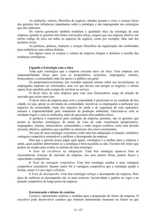 As ambições, valores, filosofias de negócio, atitudes perante o risco e crenças éticas
dos gerentes têm influências importantes sobre a estratégia e são impregnadas nas estratégias
que eles elaboram.
          Os valores gerenciais também modelam a qualidade ética da estratégia de uma
empresa, quando os gerentes têm fortes convicções éticas, exigem que sua empresa observe um
estrito código de ética em todos os aspectos do negócio, como por exemplo, falar mal dos
produtos rivais.
          As políticas, práticas, tradições e crenças filosóficas da organização são combinadas
para estabelecer uma cultura distinta.
          Em alguns casos as crenças e cultura da empresa chegam a dominar a escolha das
mudanças estratégicas.


          Ligando a Estratégia com a ética
          Toda ação estratégica que a empresa executar deve ser ética. Uma empresa tem
responsabilidades éticas para com os proprietários, acionistas, empregados, clientes,
fornecedores, a comunidade onde ela opera e o público em geral.
          Os proprietários/acionistas, por exemplo esperam retorno sobre seu investimento; os
empregados esperam ser valorizados, uma vez que devota sua energia ao negócio; o cliente
espera ficar satisfeito pela compra de um bem ou serviço.
          O dever ético de uma empresa para com seus fornecedores surge da relação de
mercado que existe entre eles.
          O dever ético da empresa para com a comunidade é posicionar-se na condição de boa
cidadã, ou seja, apoiar as atividades da comunidade, incentivar os empregados a participar nos
negócios da comunidade, tratar dos aspectos de saúde e de segurança de suas operações,
assumir a responsabilidade pelo tratamento da produção ambiental, relacionar-se com as
entidades legais e com os sindicatos, além de apresentar altos padrões éticos.
          A gerência é responsável pela condução da empresa, portanto, são os gerentes que
pesam as decisões estratégicas do ponto de vista de cada constituinte (proprietários,
empregados, clientes, fornecedores, comunidade), e onde surgem conflitos, toma uma decisão
racional, objetiva, eqüitativa que equilibre os interesses dos cinco constituintes.
          No caso de uma estratégia vencedora, exibe uma boa adequação à situação, estabelece
vantagem competitiva sustentável e melhora o desempenho da empresa.
          Para que o gerente possa julgar qual opção, estratégica é a melhor para a empresa e
ainda, quais padrões determinam se a estratégia é bem-sucedida ou não. Existem três testes que
podem ser usados para avaliar os méritos de uma estratégia:
          • Teste da excelência na adequação. Uma boa estratégia ajusta-se bem às
circunstâncias externas de mercado da empresa, aos seus pontos fortes, pontos fracos e
capacidades competitivas.
          • Teste da vantagem competitiva. Uma boa estratégia conduz a uma vantagem
competitiva sustentável. Quanto maior for a vantagem competitiva que a estratégia ajudar a
formar, maior é o seu vigor e eficácia.
          • Teste de desempenho. Uma boa estratégia reforça o desempenho da empresa. Dois
tipos de melhoria no desempenho são os mais notáveis: lucratividade e ganhos no vigor e na
posição competitiva de longo prazo da empresa.


         Estruturação e debate de cenários
         Cenários representam critérios e medidas para a preparação do futuro da empresa. O
executivo pode desenvolver cenários que retratem determinado momento no futuro ou que


                                            11 / 67
 
