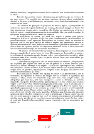 detalhem a evolução e a seqüência de eventos desde o momento atual até determinado momento
no futuro.
          Por outro lado, existem cenários alternativos que, por definição, não são previsões do
que deve ocorrer. Pelo contrário, por questionar premissas, devem explorar possibilidades
alternativas do futuro, possibilidades estas inconsistentes entre si em algumas dimensões, mas
compatíveis em outras.
          Ao contrário das projeções ou pesquisas de mercado típicas, o planejamento de
cenários não desenvolve apenas tendências do presente, ele constrói imagens do futuro. Por
mais atraentes que possam parecer os cenários, não deleitam os executivos que preferem a
ilusão da certeza à consciência dos riscos e das novas realidades. Mas essa atitude é uma faca de
dois gumes: a negação da incerteza é a mãe das surpresas.
          O planejamento de cenários, por outro lado, prepara as pessoas para qualquer
contingência. Confere a capacidade de agir com pleno conhecimento do risco assumido e da
possível recompensa. Essa é a principal diferença entre um executivo sábio e um burocrata ou
apostador, que são seus pólos opostos. Se homem e empresa não aprenderem a detectar as
questões predominantes no futuro, tudo que tiver sido feito até o presente estará em risco. Com
base no filtro das urgências pessoais ou corporativas poderemos reduzir os riscos envolvidos
nos movimentos feitos às cegas em um território desconhecido.
            Os cenários não são concebidos de uma só vez. Também podem ser excessivamente
distantes, dependendo de como foram previstos. Eles podem ser dissimulados, cruzados e
recombinados de maneiras inesperadas. Por essa razão é essencial assimilar o exercício e adotá-
lo como um modo de ver o mundo. O processo permite aceitar o futuro como uma realidade que
se desenvolve aos poucos.
          A capacidade de prognosticar seria um de seus benefícios colaterais. Qualquer pessoa
que se prepare para disparar uma arma ou falar em público faz o mesmo exercício que o
executivo ao definir a estratégia de sua empresa. Talvez a coisa seja um pouco mais complexa,
mas corresponde à mesma mecânica. É por isso que, embora a técnica ou o esquema de trabalho
sempre possa ser aprendido, algumas pessoas compram a idéia de "jogar' com cenários com
muito mais naturalidade do que outras.
          Essa facilidade, no entanto, não depende do caráter ou da personalidade e sim do
treinamento, da experiência e sobretudo da intuição. Para os contadores e engenheiros, por
exemplo, é difícil, porque seu treinamento exige deles uma única solução correta. Um
antropólogo, por outro lado, está mais predisposto a aceitar as diferenças, as respostas
inesperadas ou os pontos de vista diferentes. Qualquer pessoa pode criar cenários, mas será mais
simples se estiver disposta a estimular sua imaginação, criatividade e senso do absurdo, sem no
entanto abandonar o realismo necessário para manter os pés na terra. Um bom exemplo para o
aprendizado organizacional, é o do aborígine que sempre vivera na selva e foi transplantado
para uma cidade grande. Quando voltou a sua tribo, contou assombrado que havia visto uma
pessoa levar num carrinho uma enorme quantidade de bananas que ele nunca antes acreditara
ser possível transportar. Não se impressionou com os arranha-céus, aviões ou automóveis, mas
sim com aquilo que estava preparado para ver. 0 ser humano nem sempre está preparado para
acreditar naquilo que não está em seus planos ou em sua configuração mental. Por isso a chave
da construção de cenários bem-sucedidos é preparar os executivos para ver além daquilo que
querem ver.




                                                                        Futuro


                                        Presente




                                             12 / 67
 