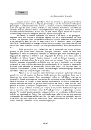 Passado

                                                       Abordagemprojetiva de cenário


          Imaginar cenários implica perceber o futuro no presente. As pessoas geralmente se
enganam em relação à realidade. A negação, por exemplo, é um dos mecanismos usados pelas
pessoas para se proteger contra as más notícias. As histórias podem ser uma boa ferramenta para
evitar essa fuga. Tal como acontece no teatro, há uma suspensão momentânea e voluntária da
descrença para que, depois da emoção e da compreensão da mensagem, o público reaja como se
estivesse diante de uma situação da vida real. Um bom cenário exige o mesmo dos executivos,
durante o tempo necessário para poder apreciar o impacto causado por ele.
          Na verdade, os cenários manipulam dois mundos: o dos fatos e o das percepções.
Exploram fatos, mas indicam as percepções daqueles que têm a responsabilidade de tomar
decisões. Seu objetivo é reunir e transformar informações que têm importância estratégica em
novas percepções. Esse processo de transformação não é corriqueiro, ocorre com pouca
freqüência. Quando funciona, é uma experiência criativa que desperta o prazer da realização nos
executivos e leva a uma visão estratégica que enxerga muito mais longe do que jamais puderam
ver.
             Todos pressupõem que a informação séria é apresentada em tabelas, números,
gráficos ou pelo menos numa sofisticada linguagem acadêmica. Porém, os temas mais
importantes do futuro são demasiado complexos ou imprecisos para serem convertidos para a
linguagem das empresas. É preferível usar a linguagem das histórias e dos mitos, como na
brincadeira do filósofo Gregory Bateson, segundo a qual um homem perguntou a um
computador se chegaria algum dia a pensar como um ser humano. "Isso me lembra uma
história", respondeu o computador. As histórias têm a ver com o significado, com as razões
pelas quais as coisas poderiam ocorrer de determinada maneira. É por isso que as histórias são
poderosas para apresentar as possibilidades abertas pelo futuro. Elas são uma forma de
organizar o conhecimento. Ajudam as pessoas a aceitar múltiplas perspectivas porque permitem
descobrir o sentido que cada personagem vê nos fatos.
             Apesar de não ser necessário incluir personagens, os cenários ganham profundidade
quando for possível imaginar as diversas atitudes possíveis dos operadores chave para o
desenrolar dos acontecimentos. Esses personagens podem ser indivíduos, empresas ou
instituições. Quando as atitudes que representam são amplamente compartilhadas, adquirem a
força de um mito. Na verdade, os mitos são uma forma especial de história: representam a
maneira como uma sociedade crê que as coisas acontecem. Os mitos já foram descritos como
padrões de conduta e percepção compartilhados; não são deliberados nem conscientemente
fictícios. 0 serviço telefônico universal, por exemplo, é um princípio de telecomunicação que
nasceu como uma visão, um mito no coração da AT&T, que sempre se propôs chegar a todas as
pessoas. Ao construir cenários, portanto, será preciso levar em consideração as histórias que
poderão ter importância no futuro. Elas contribuirão para avaliar forças não concretamente
representadas. Permitirão descrevê-las, prevê-ias e dar a elas o lugar a que têm direito, além de
rever o que esperamos, queremos e tememos do futuro. Isso certamente será feito com uma
certeza maior que a do melhor cálculo resultante de projeções.




                                             13 / 67
 