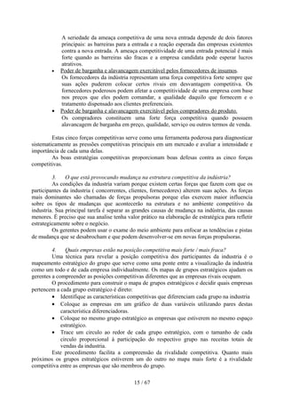 A seriedade da ameaça competitiva de uma nova entrada depende de dois fatores
            principais: as barreiras para a entrada e a reação esperada das empresas existentes
            contra a nova entrada. A ameaça competitividade de uma entrada potencial é mais
            forte quando as barreiras são fracas e a empresa candidata pode esperar lucros
            atrativos.
        •   Poder de barganha e alavancagem exercitável pelos fornecedores de insumos.
            Os fornecedores da indústria representam uma força competitiva forte sempre que
            suas ações puderem colocar certos rivais em desvantagem competitiva. Os
            fornecedores poderosos podem afetar a competitividade de uma empresa com base
            nos preços que eles podem comandar, a qualidade daquilo que fornecem e o
            tratamento dispensado aos clientes preferenciais.
        •   Poder de barganha e alavancagem exercitável pelos compradores do produto.
            Os compradores constituem uma forte força competitiva quando possuem
            alavancagem de barganha em preço, qualidade, serviço ou outros termos de venda.

         Estas cinco forças competitivas serve como uma ferramenta poderosa para diagnosticar
sistematicamente as pressões competitivas principais em um mercado e avaliar a intensidade e
importância de cada uma delas.
         As boas estratégias competitivas proporcionam boas defesas contra as cinco forças
competitivas.

         3.    O que está provocando mudança na estrutura competitiva da indústria?
         As condições da industria variam porque existem certas forças que fazem com que os
participantes da industria ( concorrentes, clientes, fornecedores) alterem suas ações. As forças
mais dominantes são chamadas de forças propulsoras porque elas exercem maior influencia
sobre os tipos de mudanças que acontecerão na estrutura e no ambiente competitivo da
industria. Sua principal tarefa é separar as grandes causas de mudança na indústria, das causas
menores. É preciso que sua analise tenha valor prático na elaboração de estratégica para refletir
estrategicamente sobre o negócio.
         Os gerentes podem usar o exame do meio ambiente para enfocar as tendências e pistas
de mudança que se desabrocham e que podem desenvolver-se em novas forças propulsoras.

         4.    Quais empresas estão na posição competitiva mais forte / mais fraca?
         Uma técnica para revelar a posição competitiva dos participantes da industria é o
mapeamento estratégico do grupo que serve como uma ponte entre a visualização da industria
como um todo e de cada empresa individualmente. Os mapas de grupos estratégicos ajudam os
gerentes a compreender as posições competitivas diferentes que as empresas rivais ocupam.
         O procedimento para construir o mapa de grupos estratégicos e decidir quais empresas
pertencem a cada grupo estratégico é direto:
         • Identifique as características competitivas que diferenciam cada grupo na industria
         • Coloque as empresas em um gráfico de duas variáveis utilizando pares destas
             característica diferenciadoras.
         • Coloque no mesmo grupo estratégico as empresas que estiverem no mesmo espaço
             estratégico.
         • Trace um circulo ao redor de cada grupo estratégico, com o tamanho de cada
             circulo proporcional à participação do respectivo grupo nas receitas totais de
             vendas da industria.
         Este procedimento facilita a compreensão da rivalidade competitiva. Quanto mais
próximos os grupos estratégicos estiverem um do outro no mapa mais forte é a rivalidade
competitiva entre as empresas que são membros do grupo.

                                             15 / 67
 