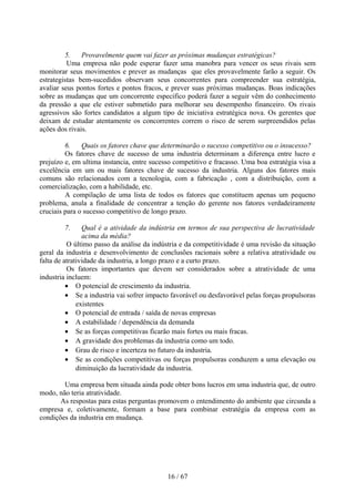 5.    Provavelmente quem vai fazer as próximas mudanças estratégicas?
          Uma empresa não pode esperar fazer uma manobra para vencer os seus rivais sem
monitorar seus movimentos e prever as mudanças que eles provavelmente farão a seguir. Os
estrategistas bem-sucedidos observam seus concorrentes para compreender sua estratégia,
avaliar seus pontos fortes e pontos fracos, e prever suas próximas mudanças. Boas indicações
sobre as mudanças que um concorrente especifico poderá fazer a seguir vêm do conhecimento
da pressão a que ele estiver submetido para melhorar seu desempenho financeiro. Os rivais
agressivos são fortes candidatos a algum tipo de iniciativa estratégica nova. Os gerentes que
deixam de estudar atentamente os concorrentes correm o risco de serem surpreendidos pelas
ações dos rivais.

         6.    Quais os fatores chave que determinarão o sucesso competitivo ou o insucesso?
         Os fatores chave de sucesso de uma industria determinam a diferença entre lucro e
prejuízo e, em ultima instancia, entre sucesso competitivo e fracasso. Uma boa estratégia visa a
excelência em um ou mais fatores chave de sucesso da industria. Alguns dos fatores mais
comuns são relacionados com a tecnologia, com a fabricação , com a distribuição, com a
comercialização, com a habilidade, etc.
         A compilação de uma lista de todos os fatores que constituem apenas um pequeno
problema, anula a finalidade de concentrar a tenção do gerente nos fatores verdadeiramente
cruciais para o sucesso competitivo de longo prazo.

        7.      Qual é a atividade da indústria em termos de sua perspectiva de lucratividade
                acima da média?
          O último passo da análise da indústria e da competitividade é uma revisão da situação
geral da industria e desenvolvimento de conclusões racionais sobre a relativa atratividade ou
falta de atratividade da industria, a longo prazo e a curto prazo.
          Os fatores importantes que devem ser considerados sobre a atratividade de uma
industria incluem:
          • O potencial de crescimento da industria.
          • Se a industria vai sofrer impacto favorável ou desfavorável pelas forças propulsoras
              existentes
          • O potencial de entrada / saída de novas empresas
          • A estabilidade / dependência da demanda
          • Se as forças competitivas ficarão mais fortes ou mais fracas.
          • A gravidade dos problemas da industria como um todo.
          • Grau de risco e incerteza no futuro da industria.
          • Se as condições competitivas ou forças propulsoras conduzem a uma elevação ou
              diminuição da lucratividade da industria.

        Uma empresa bem situada ainda pode obter bons lucros em uma industria que, de outro
modo, não teria atratividade.
       As respostas para estas perguntas promovem o entendimento do ambiente que circunda a
empresa e, coletivamente, formam a base para combinar estratégia da empresa com as
condições da industria em mudança.




                                            16 / 67
 