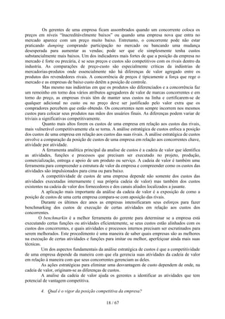 Os gerentes de uma empresa ficam assombrados quando um concorrente coloca os
preços em níveis “ïnacreditávelmente baixos” ou quando uma empresa nova que entra no
mercado aparece com um preço muito baixo. Entretanto, o concorrente pode não estar
praticando dumping comprando participação no mercado ou bancando uma mudança
desesperada para aumentar as vendas; pode ser que ele simplesmente tenha custos
substancialmente mais baixos. Um dos indicadores mais fortes de que a posição da empresa no
mercado é forte ou precária, é se seus preços e custos são competitivos com os rivais dentro da
industria. As comparações de preço-custo são especialmente críticas da indústrias de
mercadorias-produtos onde essencialmente não há diferenças de valor agregado entre os
produtos dos revendedores rivais. A concorrência de preços é tipicamente a força que rege o
mercado e as empresas de baixo custo detêm a posição de controle.
           Mas mesmo nas indústrias em que os produtos são diferenciados e a concorrência faz
um remoinho em torno doa vários atributos agregadores de valor de marcas concorrentes e em
torno do preço, as empresas rivais têm de manter seus custos na linha e certificarem-se de
qualquer adicional no custo ou no preço deve ser justificado pelo valor extra que os
compradores percebem que estão obtendo. Os concorrentes nem sempre incorrem nos mesmos
custos para colocar seus produtos nas mãos dos usuários finais. As diferenças podem variar de
triviais a significativas competitivamente.
           Quanto mais altos forem os custos de uma empresa em relação aos custos das rivais,
mais vulnerável competitivamente ela se torna. A análise estratégica de custos enfoca a posição
dos custos de uma empresa em relação aos custos das suas rivais. A análise estratégica de custos
envolve a comparação da posição de custos de uma empresa em relação aos concorrentes chave,
atividade por atividade.
           A ferramenta analítica principal da analise de custos é a cadeia de valor que identifica
as atividades, funções e processos que precisam ser executado no projeto, produção,
comercialização, entrega e apoio de um produto ou serviço. A cadeia de valor é também uma
ferramenta para compreender a estrutura de valor da empresa e compreender como os custos das
atividades são impulsionados para cima ou para baixo.
          A competitividade de custos de uma empresa depende não somente dos custos das
atividades executadas internamente ( sua própria cadeia de valor) mas também dos custos
existentes na cadeia de valor dos fornecedores e dos canais aliados localizados a jusante.
          A aplicação mais importante da análise da cadeia de valor é a exposição de como a
posição de custos de uma certa empresa compara-se com aposição das rivais.
          Durante os últimos dez anos as empresas intensificaram seus esforços para fazer
benchmarking dos custos de execução de certas atividades em relação aos custos dos
concorrentes.
         O benchmarkin é a melhor ferramenta do gerente para determinar se a empresa está
executando certas funções ou atividades eficientemente, se seus custos estão alinhados com os
custos dos concorrentes, e quais atividades e processos internos precisam ser escrutinados para
serem melhorados. Este procedimento é uma maneira de saber quais empresas são as melhores
na execução de certas atividades e funções para imitar ou melhor, aperfeiçoar ainda mais suas
técnicas.
          Um dos aspectos fundamentais da análise estratégica de custos é que a competitividade
de uma empresa depende da maneira com que ela gerencia suas atividades da cadeia de valor
em relação à maneira com que seus concorrentes gerenciam as deles.
          As ações estratégicas para eliminar uma desvantagem de custo dependem de onde, na
cadeia de valor, originam-se as diferenças de custos.
          A analise da cadeia de valor ajuda os gerentes a identificar as atividades que tem
potencial de vantagem competitiva.

         4. Qual é o vigor da posição competitiva da empresa?

                                             18 / 67
 