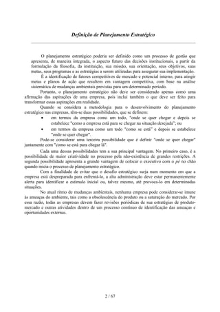 Definição de Planejamento Estratégico



          O planejamento estratégico poderia ser definido como um processo de gestão que
    apresenta, de maneira integrada, o aspecto futuro das decisões institucionais, a partir da
    formulação da filosofia, da instituição, sua missão, sua orientação, seus objetivos, suas
    metas, seus programas e as estratégias a serem utilizadas para assegurar sua implementação.
          É a identificação de fatores competitivos de mercado e potencial interno, para atingir
    metas e planos de ação que resultem em vantagem competitiva, com base na análise
    sistemática de mudanças ambientais previstas para um determinado período.
         Portanto, o planejamento estratégico não deve ser considerado apenas como uma
afirmação das aspirações de uma empresa, pois inclui também o que deve ser feito para
transformar essas aspirações em realidade.
         Quando se considera a metodologia para o desenvolvimento do planejamento
estratégico nas empresas, têm-se duas possibilidades, que se definem:
          •     em termos da empresa como um todo, "onde se quer chegar e depois se
                estabelece "como a empresa está para se chegar na situação desejada”; ou
          •     em termos da empresa como um todo "como se está” e depois se estabelece
                "onde se quer chegar".
         Pode-se considerar uma terceira possibilidade que é definir "onde se quer chegar"
juntamente com "como se está para chegar lá".
         Cada uma dessas possibilidades tem a sua principal vantagem. No primeiro caso, é a
possibilidade de maior criatividade no processo pela não-existência de grandes restrições. A
segunda possibilidade apresenta a grande vantagem de colocar o executivo com o pé no chão
quando inicia o processo de planejamento estratégico.
         Com a finalidade de evitar que o desafio estratégico surja num momento em que a
empresa está despreparada para enfrentá-lo, a alta administração deve estar permanentemente
alerta para identificar o estímulo inicial ou, talvez mesmo, até provoca-lo em determinadas
situações.
         No atual ritmo de mudanças ambientais, nenhuma empresa pode considerar-se imune
às ameaças do ambiente, tais como a obsolescência do produto ou a saturação do mercado. Por
essa razão, todas as empresas devem fazer revisões periódicas de sua estratégias de produto-
mercado e outras atividades dentro de um processo contínuo de identificação das ameaças e
oportunidades externas.




                                             2 / 67
 